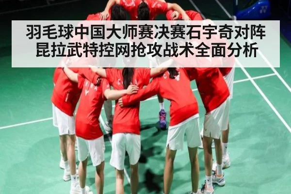 羽毛球中国大师赛决赛石宇奇对阵昆拉武特控网抢攻战术全面分析