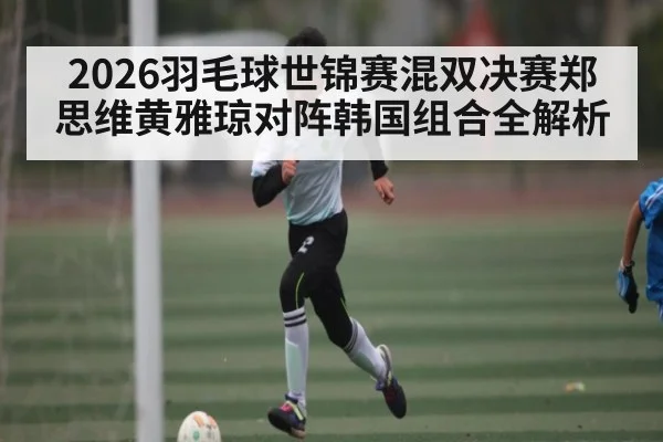 2026羽毛球世锦赛混双决赛郑思维黄雅琼对阵韩国组合全解析