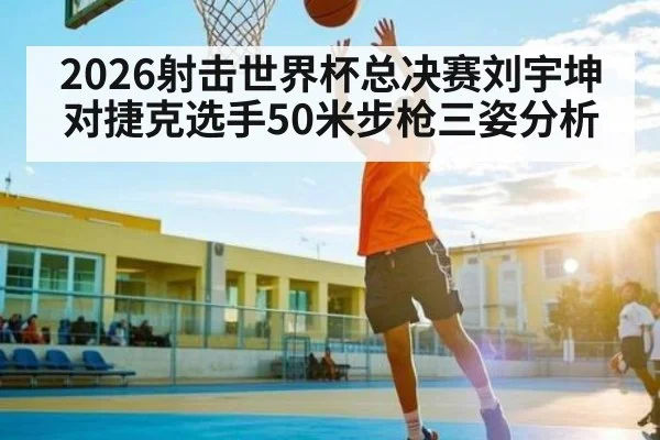 2026射击世界杯总决赛刘宇坤对捷克选手50米步枪三姿分析